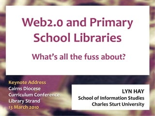 Web2.0 and Primary School Libraries What’s all the fuss about? LYN HAY School of Information Studies Charles Sturt University Keynote Address Cairns Diocese Curriculum Conference Library Strand  13 March 2010 
