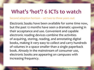 What’s ‘hot’? 6 ICTs to watch Second adoption horizon – set two to three years out: Electronic books  have been available for some time now, but the past 12 months have seen a dramatic upswing in their acceptance and use. Convenient and capable electronic reading devices combine the activities of acquiring, storing, reading, and annotating digital books, making it very easy to collect and carry hundreds of volumes in a space smaller than a single paperback book. Already in the mainstream of consumer use, electronic books are appearing on campuses with increasing frequency. The Horizon Report 2010,  http://www.nmc.org/pdf/2010-Horizon-Report.pdf   