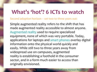 What’s ‘hot’? 6 ICTs to watch Second adoption horizon – set two to three years out: Simple augmented reality  refers to the shift that has made augmented reality accessible to almost anyone.  Augmented reality  used to require specialized equipment, none of which was very portable. Today, applications for laptops and  smart phones  overlay digital information onto the physical world quickly and easily. While still two to three years away from widespread use on campuses, augmented reality is establishing a foothold in the consumer sector, and in a form much easier to access than originally envisioned.  The Horizon Report 2010,  http://www.nmc.org/pdf/2010-Horizon-Report.pdf   