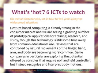 What’s ‘hot’? 6 ICTs to watch On the far-term horizon, set at four to five years away for widespread adoption: Gesture-based computing  is already strong in the consumer market and we are seeing a growing number of prototypical applications for training, research, and study, though this technology is still some time away from common educational use. Devices that are controlled by natural movements of the finger, hand, arm, and body are becoming more common. Game companies in particular are exploring the potential offered by consoles that require no handheld controller, but instead recognize and interpret body motions.  The Horizon Report 2010,  http://www.nmc.org/pdf/2010-Horizon-Report.pdf   