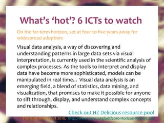 What’s ‘hot’? 6 ICTs to watch On the far-term horizon, set at four to five years away for widespread adoption: Visual data analysis , a way of discovering and understanding patterns in large data sets via visual interpretation, is currently used in the scientific analysis of complex processes. As the tools to interpret and display data have become more sophisticated, models can be manipulated in real time...  Visual data analysis is an emerging field, a blend of statistics, data mining, and visualization, that promises to make it possible for anyone to sift through, display, and understand complex concepts and relationships. Check out HZ Delicious resource pool The Horizon Report 2010,  http://www.nmc.org/pdf/2010-Horizon-Report.pdf   