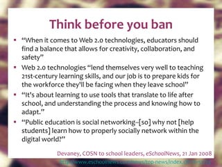 Think before you ban “ When it comes to Web 2.0 technologies, educators should find a balance that allows for creativity, collaboration, and safety” Web 2.0 technologies “lend themselves very well to teaching 21st-century learning skills, and our job is to prepare kids for the workforce they'll be facing when they leave school” “ It's about learning to use tools that translate to life after school, and understanding the process and knowing how to adapt.” “ Public education is social networking--[so] why not [help students] learn how to properly socially network within the digital world?” Devaney, COSN to school leaders,  eSchoolNews , 21 Jan 2008 http:// www.eschoolnews.com/news/top-news/index.cfm?i=51725   