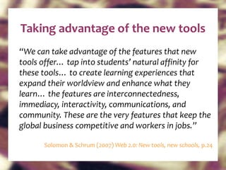 “ We can take advantage of the features that new tools offer… tap into students’ natural affinity for these tools… to create learning experiences that expand their worldview and enhance what they learn… the features are interconnectedness, immediacy, interactivity, communications, and community. These are the very features that keep the global business competitive and workers in jobs.” Solomon & Schrum (2007)  Web 2.0: New tools, new schools,  p.24 Taking advantage of the new tools 
