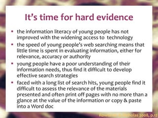 It’s time for hard evidence the information literacy of young people has not improved with the widening access to  technology the speed of young people’s web searching means that little time is spent in evaluating information, either for relevance, accuracy or authority young people have a poor understanding of their information needs, thus find it difficult to develop effective search strategies faced with a long list of search hits, young people find it difficult to assess the relevance of the materials presented and often print off pages with no more than a glance at the value of the information or copy & paste into a Word doc Rowlands & Nicholas 2008, p.12 