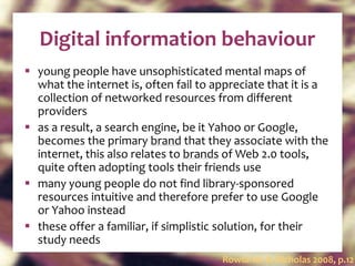 Digital information behaviour young people have unsophisticated mental maps of what the internet is, often fail to appreciate that it is a collection of networked resources from different providers as a result, a search engine, be it Yahoo or Google, becomes the primary  brand  that they associate with the internet, this also relates to  brands  of Web 2.0 tools, quite often adopting tools their friends use many young people do not find library-sponsored resources intuitive and therefore prefer to use Google or Yahoo instead these offer a familiar, if simplistic solution, for their study needs Rowlands & Nicholas 2008, p.12 