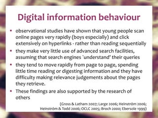 Digital information behaviour observational studies have shown that young people scan online pages very rapidly (boys especially) and click extensively on hyperlinks - rather than reading sequentially they make very little use of advanced search facilities, assuming that search engines `understand’ their queries they tend to move rapidly from page to page, spending little time reading or digesting information and they have difficulty making relevance judgements about the pages they retrieve.  These findings are also supported by the research of others  (Gross & Latham 2007; Large 2006; Heinström 2006; Heinström & Todd 2006; OCLC 2005; Broch 2000; Ebersole 1999) 