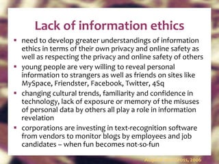 Lack of information ethics need to develop greater understandings of information ethics in terms of their own privacy and online safety as well as respecting the privacy and online safety of others young people are very willing to reveal personal information to strangers as well as friends on sites like MySpace, Friendster, Facebook, Twitter, 4Sq changing cultural trends, familiarity and confidence in technology, lack of exposure or memory of the misuses of personal data by others all play a role in information revelation corporations are investing in text-recognition software from vendors to monitor blogs by employees and job candidates – when fun becomes not-so-fun  Acquisti and Gross, 2006 