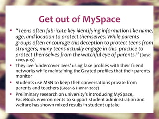 Get out of MySpace “ Teens often fabricate key identifying information like name, age, and location to protect themselves. While parents groups often encourage this deception to protect teens from strangers, many teens actually engage in this  practice to protect themselves from the watchful eye of parents.”  (Boyd 2007, p.15) They live ‘undercover lives’ using fake profiles with their friend networks while maintaining the G-rated profiles that their parents monitor Students use MSN to keep their conversations private from parents and teachers  (Green & Hannan 2007) Preliminary research on university’s introducing MySpace, FaceBook environments to support student administration and welfare has shown mixed results in student uptake 