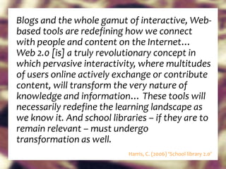 Blogs and the whole gamut of interactive, Web-based tools are redefining how we connect with people and content on the Internet… Web 2.0 [is] a truly revolutionary concept in which pervasive interactivity, where multitudes of users online actively exchange or contribute content, will transform the very nature of knowledge and information… These tools will necessarily redefine the learning landscape as we know it. And school libraries – if they are to remain relevant – must undergo transformation as well.   Harris, C. (2006) ‘School library 2.0’ 