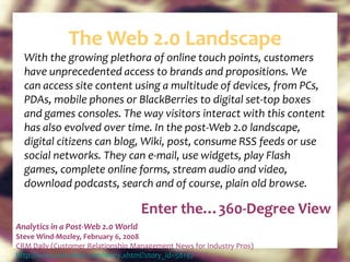 The Web 2.0 Landscape With the growing plethora of online touch points, customers have unprecedented access to brands and propositions. We can access site content using a multitude of devices, from PCs, PDAs, mobile phones or BlackBerries to digital set-top boxes and games consoles. The way visitors interact with this content has also evolved over time. In the post-Web 2.0 landscape, digital citizens can blog, Wiki, post, consume RSS feeds or use social networks. They can e-mail, use widgets, play Flash games, complete online forms, stream audio and video, download podcasts, search and of course, plain old browse. Analytics in a Post-Web 2.0 World Steve Wind-Mozley, February 6, 2008 CRM Daily (Customer Relationship Management News for Industry Pros) http:// www.crm-daily.com/story.xhtml?story_id=58197   Enter the…360-Degree View 