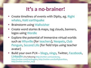 Create timelines of events with Dipity, eg.  Right whales ,  Haiti earthquake Brainstorm using  Wallwisher Create word stories & maps, tag clouds, banners, logos using  Wordle Explore the potential of immersive virtual worlds such as  Whyville  (for  teachers ),  Neopets ,  Club Penguin ,  Second Life  (for field trips using teacher avatar) Build your own PLN –  blogs ,  nings , Twitter,  Facebook ,  LinkedIn   (Try following  http://twitter.com/sandynay ,  http://twitter.com/franlhughes ,  http://twitter.com/buffyjhamilton ,  http://twitter.com/lyn_hay )  It’s a no-brainer! 