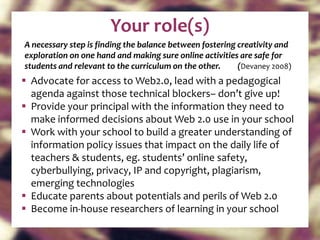 Your role(s) A necessary step is finding the balance between fostering creativity and exploration on one hand and making sure online activities are safe for students and relevant to the curriculum on the other.  ( Devaney 2008) Advocate for access to Web2.0, lead with a pedagogical agenda against those technical blockers– don’t give up! Provide your principal with the information they need to make informed decisions about Web 2.0 use in your school Work with your school to build a greater understanding of information policy issues that impact on the daily life of teachers & students, eg. students’ online safety, cyberbullying, privacy, IP and copyright, plagiarism, emerging technologies Educate parents about potentials and perils of Web 2.0 Become in-house researchers of learning in your school 