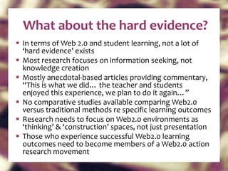 What about the hard evidence? In terms of Web 2.0 and student learning, not a lot of  ‘hard evidence’ exists Most research focuses on information seeking, not knowledge creation Mostly anecdotal-based articles providing commentary, “This is what we did… the teacher and students  enjoyed this experience, we plan to do it again…” No comparative studies available comparing Web2.0  versus traditional methods re specific learning outcomes Research needs to focus on Web2.0 environments as ‘thinking’ & ‘construction’ spaces, not just presentation Those who experience successful Web2.0 learning outcomes need to become members of a Web2.0 action research movement 