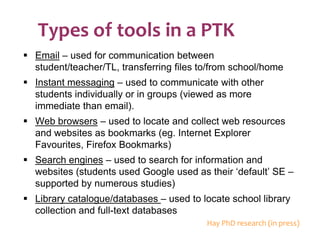 Types of tools in a PTK Email  – used for communication between student/teacher/TL, transferring files to/from school/home Instant messaging  – used to communicate with other students individually or in groups (viewed as more immediate than email). Web browsers  – used to locate and collect web resources and websites as bookmarks (eg. Internet Explorer Favourites, Firefox Bookmarks) Search engines  – used to search for information and websites (students used Google used as their ‘default’ SE – supported by numerous studies) Library catalogue/databases  – used to locate school library collection and full-text databases Hay PhD research (in press) 