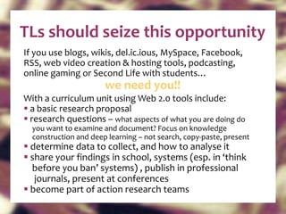 TLs should seize this opportunity If you use blogs, wikis, del.ic.ious, MySpace, Facebook,  RSS, web video creation & hosting tools, podcasting, online gaming or Second Life with students…  we need you!! With a curriculum unit using Web 2.0 tools include: a basic research proposal  research questions –  what aspects of what you are doing do  you want to examine and document? Focus on knowledge construction and deep learning – not search, copy-paste, present determine data to collect, and how to analyse it share your findings in school, systems (esp. in ‘think  before you ban’ systems) , publish in professional  journals, present at conferences become part of action research teams 