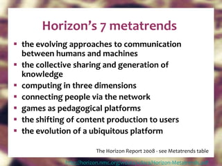 Horizon’s 7 metatrends the evolving approaches to communication between humans and machines the collective sharing and generation of knowledge computing in three dimensions connecting people via the network games as pedagogical platforms the shifting of content production to users the evolution of a ubiquitous platform The Horizon Report 2008 - see Metatrends table http:// horizon.nmc.org/wdata/xdocs/Horizon-Metatrends.pdf   
