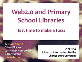 Web2.0 and Primary School Libraries Is it time to make a fuss? LYN HAY School of Information Studies Charles Sturt University Keynote Address Cairns Diocese Curriculum Conference Library Strand  13 March 2010 