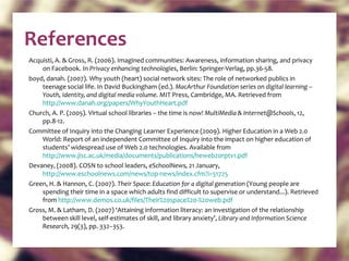 References Acquisti, A. & Gross, R. (2006). Imagined communities: Awareness, information sharing, and privacy on Facebook. In  Privacy enhancing technologies , Berlin: Springer-Verlag, pp.36-58. boyd, danah. (2007). Why youth (heart) social network sites: The role of networked publics in teenage social life. In David Buckingham (ed.).  MacArthur Foundation series on digital learning – Youth, identity, and digital media volume.  MIT Press, Cambridge, MA. Retrieved from  http://www.danah.org/papers/WhyYouthHeart.pdf   Church, A. P. (2005). Virtual school libraries – the time is now!  MultiMedia & Internet@Schools , 12, pp.8-12. Committee of Inquiry into the Changing Learner Experience (2009). Higher Education in a Web 2.0 World: Report of an independent Committee of Inquiry into the impact on higher education of students’ widespread use of Web 2.0 technologies. Available from  http://www.jisc.ac.uk/media/documents/publications/heweb20rptv1.pdf   Devaney, (2008). COSN to school leaders,  eSchoolNews,  21 January,  http://www.eschoolnews.com/news/top-news/index.cfm?i=51725   Green, H. & Hannon, C. (2007).  Their Space: Education for a digital generation  (Young people are spending their time in a space which adults find difficult to supervise or understand...). Retrieved from  http://www.demos.co.uk/files/Their%20space%20-%20web.pdf   Gross, M. & Latham, D. (2007) ‘Attaining information literacy: an investigation of the relationship between skill level, self-estimates of skill, and library anxiety’,  Library and Information Science Research,  29(3), pp. 332–353. 