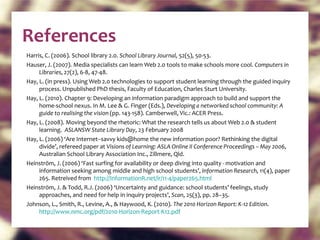 References Harris, C. (2006). School library 2.0.  School Library Journal,  52(5), 50-53. Hauser, J. (2007). Media specialists can learn Web 2.0 tools to make schools more cool.  Computers in Libraries , 27(2), 6-8, 47-48. Hay, L. (in press). Using Web 2.0 technologies to support student learning through the guided inquiry process. Unpublished PhD thesis, Faculty of Education, Charles Sturt University. Hay, L. (2010). Chapter 9: Developing an information paradigm approach to build and support the home-school nexus. In M. Lee & G. Finger (Eds.),  Developing a networked school community: A guide to realising the vision  (pp. 143-158). Camberwell, Vic.: ACER Press. Hay, L. (2008). Moving beyond the rhetoric: What the research tells us about Web 2.0 & student learning.  ASLANSW State Library Day , 23 February 2008 Hay, L. (2006) ‘Are Internet–savvy kids@home the new information poor? Rethinking the digital divide’, refereed paper at  Visions of Learning: ASLA Online II Conference Proceedings – May 2006 , Australian School Library Association Inc., Zillmere, Qld. Heinström, J. (2006) ‘Fast surfing for availability or deep diving into quality - motivation and information seeking among middle and high school students’,  Information Research,  11(4), paper 265. Retreived from  http://InformationR.net/ir/11-4/paper265.html   Heinström, J. & Todd, R.J. (2006) ‘Uncertainty and guidance: school students’ feelings, study approaches, and need for help in inquiry projects’,  Scan , 25(3), pp. 28–35. Johnson, L., Smith, R., Levine, A., & Haywood, K. (2010).  The 2010 Horizon Report: K-12 Editio n.  http://www.nmc.org/pdf/2010-Horizon-Report-K12.pdf   