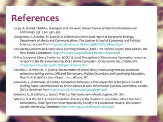 References Large, A. (2006) ‘Children, teenagers and the web’,  Annual Review of Information Science and Technology,  39(1), pp. 347–392. Livingstone, S. & Bober, M. (2005)  UK Children Go Online: final report of key project findings,  Department of Media and Communications, The London School of Economics and Political Science, London. From  http://personal.lse.ac.uk/bober/UKCGOfinalReport.pdf   New Media Consortium & EDUCAUSE Learning Initiative (2008)  The Horizon Report: 2008 edition , The New Media Consortium.  http://www.nmc.org/pdf/2008-Horizon-Report.pdf   Online Computer Library Center Inc. (OCLC) (2005)  Perceptions of libraries and information resources. A report to the OCLC membership . OCLC Online Computer Library Center Inc., Dublin, OH.  http://www.oclc.org/reports/2005perceptions.htm   Roscello, F. & Webster, P. (2002)  Characteristics of school library media programs and classroom collections: talking points , Office of Elementary, Middle, Secondary, and Continuing Education, New York State Education Department, Albany, NY. Rowlands, I., & Nicholas, D. (2008).  Information behaviour of the researcher of the future. A CIBER Briefing Paper.  Commissioned by British Library & Joint Information Systems Committee, London (UCL). Retrieved from  http://www.bl.uk/news/pdf/googlegen.pdf   Solomon, G., & Schrum, L. (2007).  Web 2.0: New tools, new schools. Eugene, OR: ISTE. Williams, D. & Wavell, C. (2006)  Information literacy in the classroom: secondary school teachers’ conceptions.  Final report on research funded by  Society for Educational Studies, The Robert Gordon University, Aberdeen,  http://www.rgu.ac.uk/files/ACF4DAA.pdf   