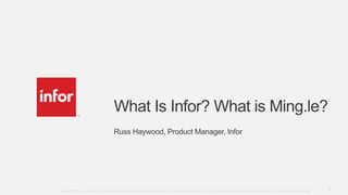 What Is Infor? What is Ming.le?
Russ Haywood, Product Manager, Infor

Copyright © 2013. Infor. All Rights Reserved. www.infor.com
Copyright©2013 Infor. All rights reserved. This presentation is provided for informational purposes only and does not constitute a commitment in any way. The information, products and services described herein are subject to change at any time without notice.

1

 