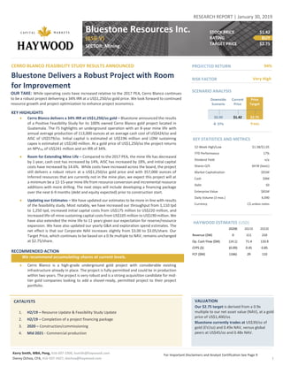 Kerry Smith, MBA, Peng, 416-507-2306, ksmith@haywood.com
Danny Ochoa, CFA, 416-507-2427, dochoa@haywood.com
For Important Disclaimers and Analyst Certification See Page 9
1
RESEARCH REPORT | January 30, 2019
CERRO BLANCO FEASIBILITY STUDY RESULTS ANNOUNCED
Bluestone Delivers a Robust Project with Room
for Improvement
OUR TAKE: While operating costs have increased relative to the 2017 PEA, Cerro Blanco continues
to be a robust project delivering a 34% IRR at a US$1,250/oz gold price. We look forward to continued
resource growth and project optimization to enhance project economics.
KEY HIGHLIGHTS
 Cerro Blanco delivers a 34% IRR at US$1,250/oz gold – Bluestone announced the results
of a Positive Feasibility Study for its 100% owned Cerro Blanco gold project located in
Guatemala. The FS highlights an underground operation with an 8-year mine life with
annual average production of 113,000 ounces at an average cash cost of US$424/oz and
AISC of US$579/oz. Initial capital is estimated at US$196 million and LOM sustaining
capex is estimated at US$140 million. At a gold price of US$1,250/oz the project returns
an NPV5% of US$241 million and an IRR of 34%.
 Room for Extending Mine Life – Compared to the 2017 PEA, the mine life has decreased
by 1 year, cash cost has increased by 14%, AISC has increased by 18%, and initial capital
costs have increased by 14.6%. While costs have increased across the board, the project
still delivers a robust return at a US$1,250/oz gold price and with 357,000 ounces of
Inferred resources that are currently not in the mine plan, we expect this project will at
a minimum be a 12-15-year mine life from resource conversion and incremental resource
additions with more drilling. The next steps will include developing a financing package
over the next 6-9 months (debt and equity expected) prior to construction start.
 Updating our Estimates – We have updated our estimates to be more in-line with results
of the feasibility study. Most notably, we have increased our throughput from 1,110 tpd
to 1,250 tpd, increased initial capital costs from US$175 million to US$220 million, and
increased life-of-mine sustaining capital costs from US$105 million to US$190 million. We
have also extended the mine life to 11 years given our expectation for reserve/resource
expansion. We have also updated our yearly G&A and exploration spend estimates. The
net effect is that our Corporate NAV increases slightly from $3.00 to $3.05/share. Our
Target Price, which continues to be based on a 0.9x multiple to NAV, remains unchanged
at $2.75/share.
RECOMMENDED ACTION
We recommend accumulating shares at current levels.
 Cerro Blanco is a high-grade underground gold project with considerable existing
infrastructure already in place. The project is fully-permitted and could be in production
within two years. The project is very robust and is a strong acquisition candidate for mid-
tier gold companies looking to add a shovel-ready, permitted project to their project
portfolio.
Price
Target
$3.25
VALUATION
Our $2.75 target is derived from a 0.9x
multiple to our net asset value (NAV), at a gold
price of US$1,400/oz.
Bluestone currently trades at US$39/oz of
gold (EV/oz) and 0.49x NAV, versus global
peers at US$45/oz and 0.48x NAV.
Bluestone Resources Inc.
(BSR-V)
SECTOR: Mining
CATALYSTS
1. H2/19 – Resource Update & Feasibility Study Update
2. H2/19 – Completion of a project financing package
3. 2020 – Construction/commissioning
4. Mid 2021 - Commercial production
STOCK PRICE $1.42
RATING BUY
TARGET PRICE $2.75
SCENARIO ANALYSIS
Downside
Scenario
Current
Price
Price
Target
$0.90 $1.42 $2.75
 37% 94%
KEY STATISTICS AND METRICS
52-Week High/Low $1.58/$1.05
YTD Performance 17%
Dividend Yield n/a
Shares O/S 64 M (basic)
Market Capitalization $91M
Cash $9M
Debt $0
Enterprise Value $81M
Daily Volume (3 mos.) 4,090
Currency C$ unless notes
HAYWOOD ESTIMATES (USD)
2020E 2021E 2022E
Revenue ($M) 0 111 210
Op. Cash Flow ($M) (14.1) 71.4 133.9
CFPS ($) (0.09) 0.45 0.85
FCF ($M) (166) 29 110
94%PROJECTED RETURN
Very HighRISK FACTOR
 