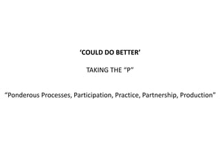 “Ponderous Processes, Participation, Practice, Partnership, Production”
‘COULD DO BETTER’
TAKING THE “P”
 