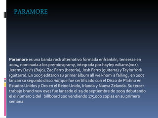 Paramore  es una banda rock alternativo formada enfrankiln, teneesse en 2004, nominada a los premiosgramy, integrada por hayley wiliams(voz), Jeremy Davis (Bajo), Zac Farro (batería), Josh Farro (guitarra) y Taylor York (guitarra). En 2005 editaron su primer álbum all we knom is falling , en 2007 lanzan su segundo disco  riot¡ que fue certificado con el Disco de Platino en Estados Unidos y Oro en el Reino Unido, Irlanda y Nueva Zelanda. Su tercer trabajo brand new eyes fue lanzado el 29 de septiembre de 2009 debutando el el número 2 del  billboard 200 vendiendo 175,000 copias en su primera semana 