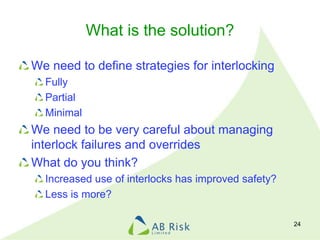 What is the solution?
We need to define strategies for interlocking
Fully
Partial
Minimal
We need to be very careful about managing
interlock failures and overrides
What do you think?
Increased use of interlocks has improved safety?
Less is more?
24
 