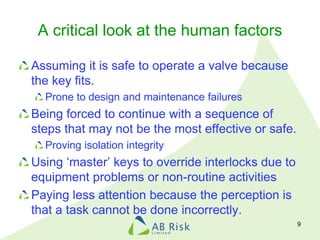 A critical look at the human factors
Assuming it is safe to operate a valve because
the key fits.
Prone to design and maintenance failures
Being forced to continue with a sequence of
steps that may not be the most effective or safe.
Proving isolation integrity
Using ‘master’ keys to override interlocks due to
equipment problems or non-routine activities
Paying less attention because the perception is
that a task cannot be done incorrectly.
9
 