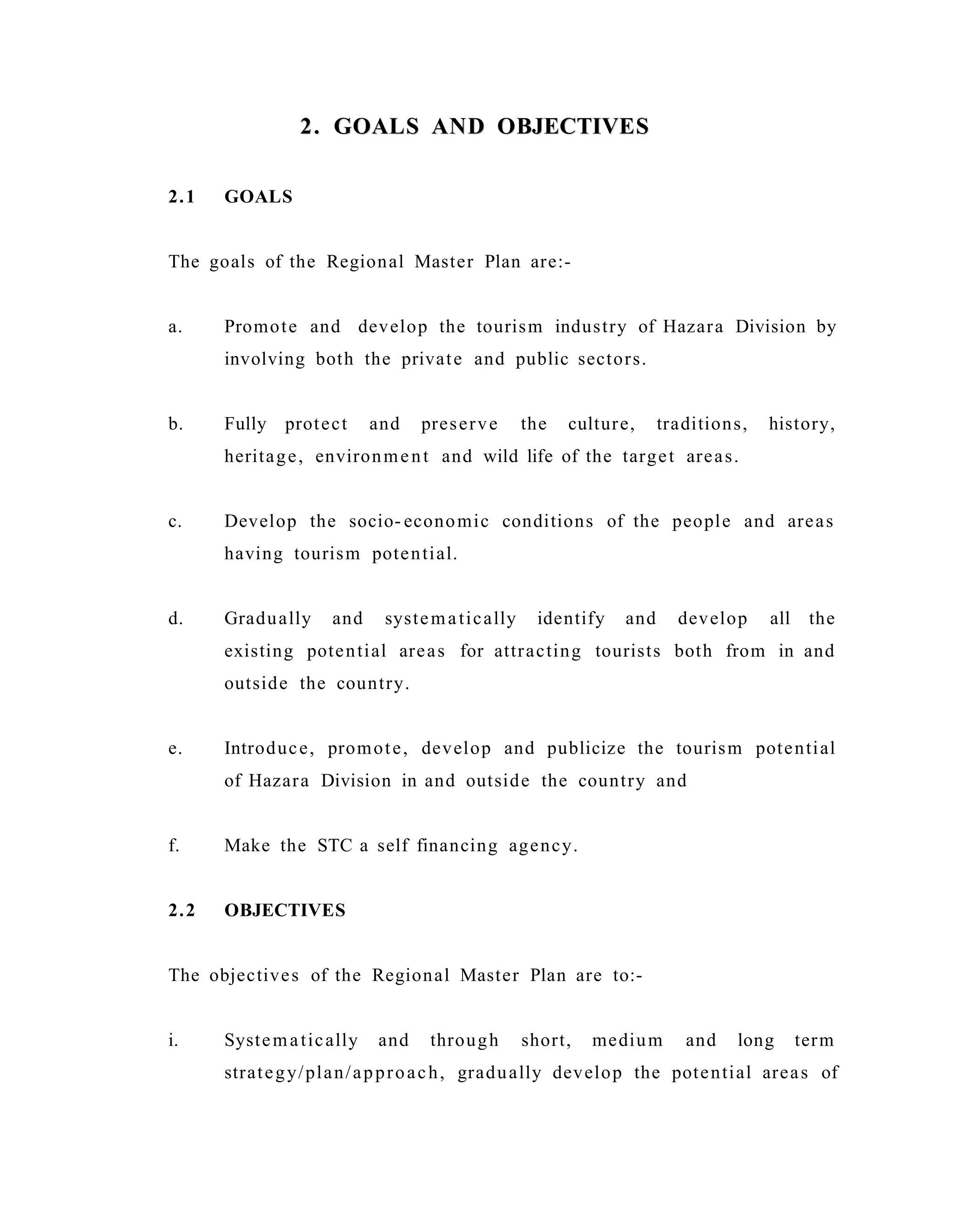 2. GOALS AND OBJECTIVES2. GOALS AND OBJECTIVES
2.1 GOALS
The goals of the Regional Master Plan are:-
a. Promote and develop the tourism industry of Hazara Division by
involving both the private and public sectors.
b. Fully protect and preserve the culture, traditions, history,
heritage, environment and wild life of the target areas.
c. Develop the socio- economic conditions of the people and areas
having tourism potential.
d. Gradually and systematically identify and develop all the
existing potential areas for attracting tourists both from in and
outside the country.
e. Introduce, promote, develop and publicize the tourism potential
of Hazara Division in and outside the country and
f. Make the STC a self financing agency.
2.2 OBJECTIVES
The objectives of the Regional Master Plan are to:-
i. Systematically and through short, medium and long term
strategy/plan/approach, gradually develop the potential areas of
 