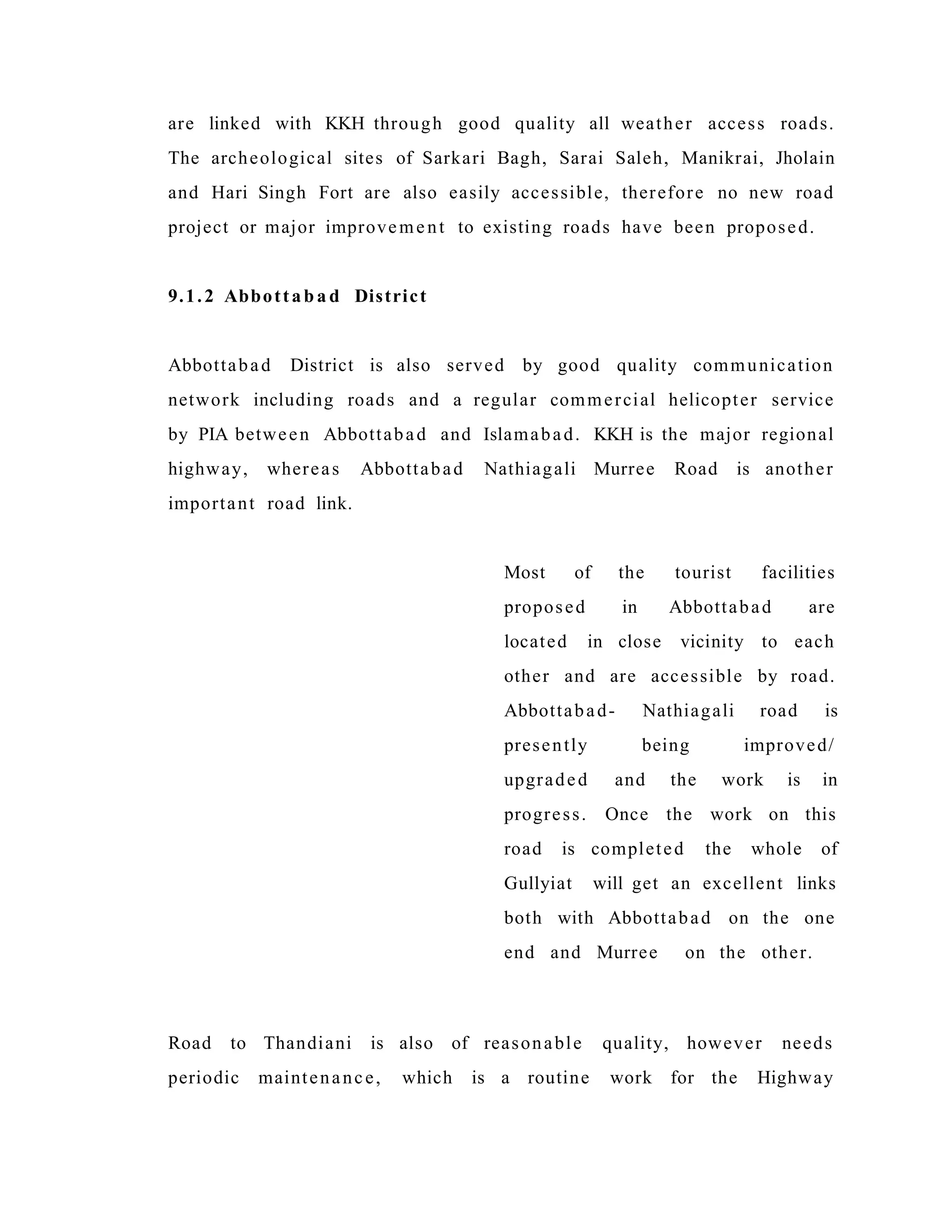 are linked with KKH through good quality all weather access roads.
The archeological sites of Sarkari Bagh, Sarai Saleh, Manikrai, Jholain
and Hari Singh Fort are also easily accessible, therefore no new road
project or major improvement to existing roads have been proposed.
9.1.2 Abbottab a d District
Abbottabad District is also served by good quality communication
network including roads and a regular commercial helicopter service
by PIA between Abbottabad and Islamabad. KKH is the major regional
highway, whereas Abbottabad Nathiagali Murree Road is another
important road link.
Most of the tourist facilities
proposed in Abbottabad are
located in close vicinity to each
other and are accessible by road.
Abbottabad- Nathiagali road is
presently being improved/
upgraded and the work is in
progress. Once the work on this
road is completed the whole of
Gullyiat will get an excellent links
both with Abbottabad on the one
end and Murree on the other.
Road to Thandiani is also of reasonable quality, however needs
periodic maintenance, which is a routine work for the Highway
 