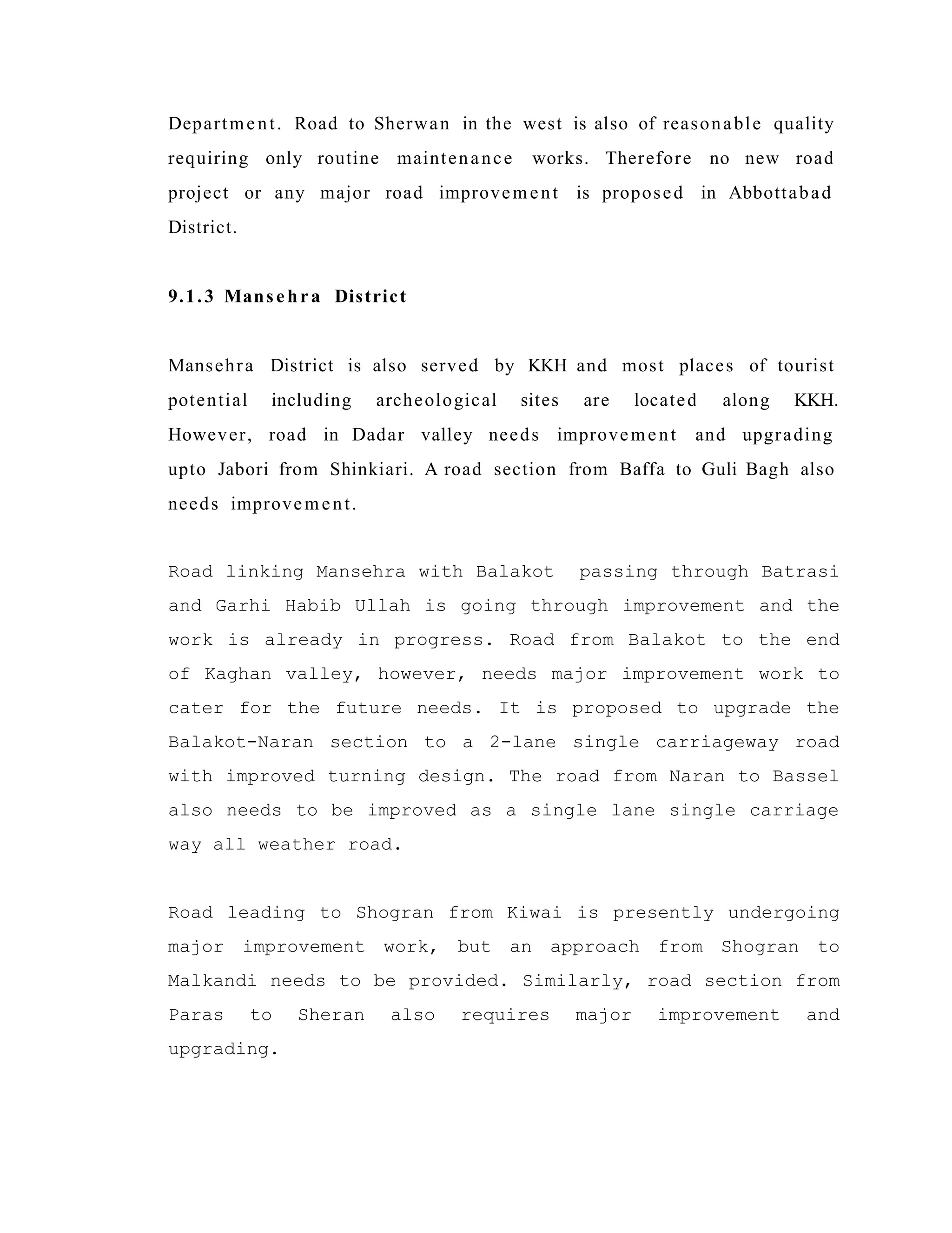 Department. Road to Sherwan in the west is also of reasonable quality
requiring only routine maintenance works. Therefore no new road
project or any major road improvement is proposed in Abbottabad
District.
9.1.3 Mansehra District
Mansehra District is also served by KKH and most places of tourist
potential including archeological sites are located along KKH.
However, road in Dadar valley needs improvement and upgrading
upto Jabori from Shinkiari. A road section from Baffa to Guli Bagh also
needs improvement.
Road linking Mansehra with Balakot passing through Batrasi
and Garhi Habib Ullah is going through improvement and the
work is already in progress. Road from Balakot to the end
of Kaghan valley, however, needs major improvement work to
cater for the future needs. It is proposed to upgrade the
Balakot-Naran section to a 2-lane single carriageway road
with improved turning design. The road from Naran to Bassel
also needs to be improved as a single lane single carriage
way all weather road.
Road leading to Shogran from Kiwai is presently undergoing
major improvement work, but an approach from Shogran to
Malkandi needs to be provided. Similarly, road section from
Paras to Sheran also requires major improvement and
upgrading.
 