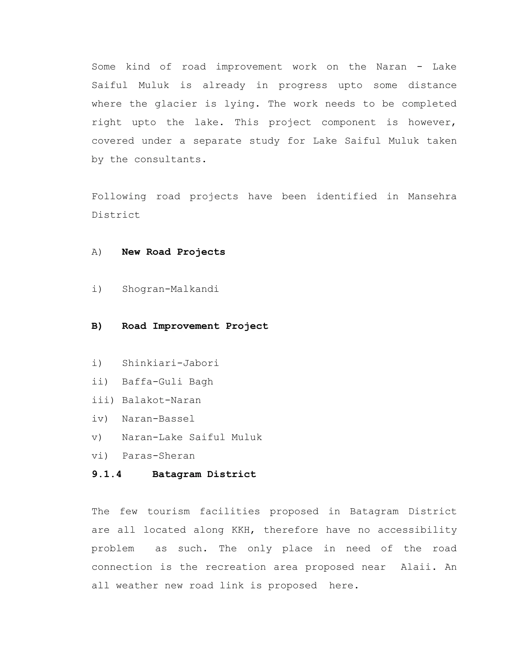 Some kind of road improvement work on the Naran - Lake
Saiful Muluk is already in progress upto some distance
where the glacier is lying. The work needs to be completed
right upto the lake. This project component is however,
covered under a separate study for Lake Saiful Muluk taken
by the consultants.
Following road projects have been identified in Mansehra
District
A) New Road Projects
i) Shogran-Malkandi
B) Road Improvement Project
i) Shinkiari-Jabori
ii) Baffa-Guli Bagh
iii) Balakot-Naran
iv) Naran-Bassel
v) Naran-Lake Saiful Muluk
vi) Paras-Sheran
9.1.4 Batagram District
The few tourism facilities proposed in Batagram District
are all located along KKH, therefore have no accessibility
problem as such. The only place in need of the road
connection is the recreation area proposed near Alaii. An
all weather new road link is proposed here.
 
