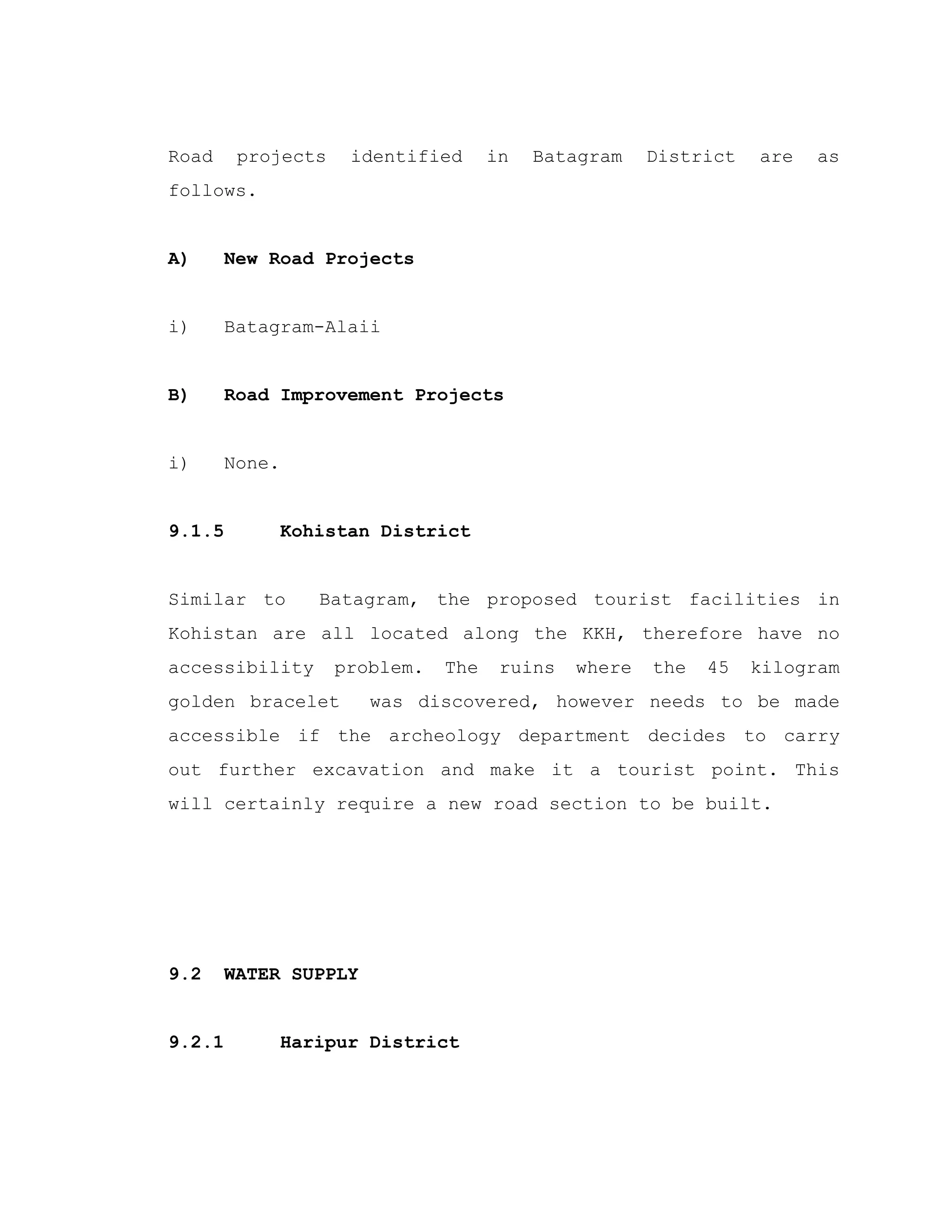 Road projects identified in Batagram District are as
follows.
A) New Road Projects
i) Batagram-Alaii
B) Road Improvement Projects
i) None.
9.1.5 Kohistan District
Similar to Batagram, the proposed tourist facilities in
Kohistan are all located along the KKH, therefore have no
accessibility problem. The ruins where the 45 kilogram
golden bracelet was discovered, however needs to be made
accessible if the archeology department decides to carry
out further excavation and make it a tourist point. This
will certainly require a new road section to be built.
9.2 WATER SUPPLY
9.2.1 Haripur District
 