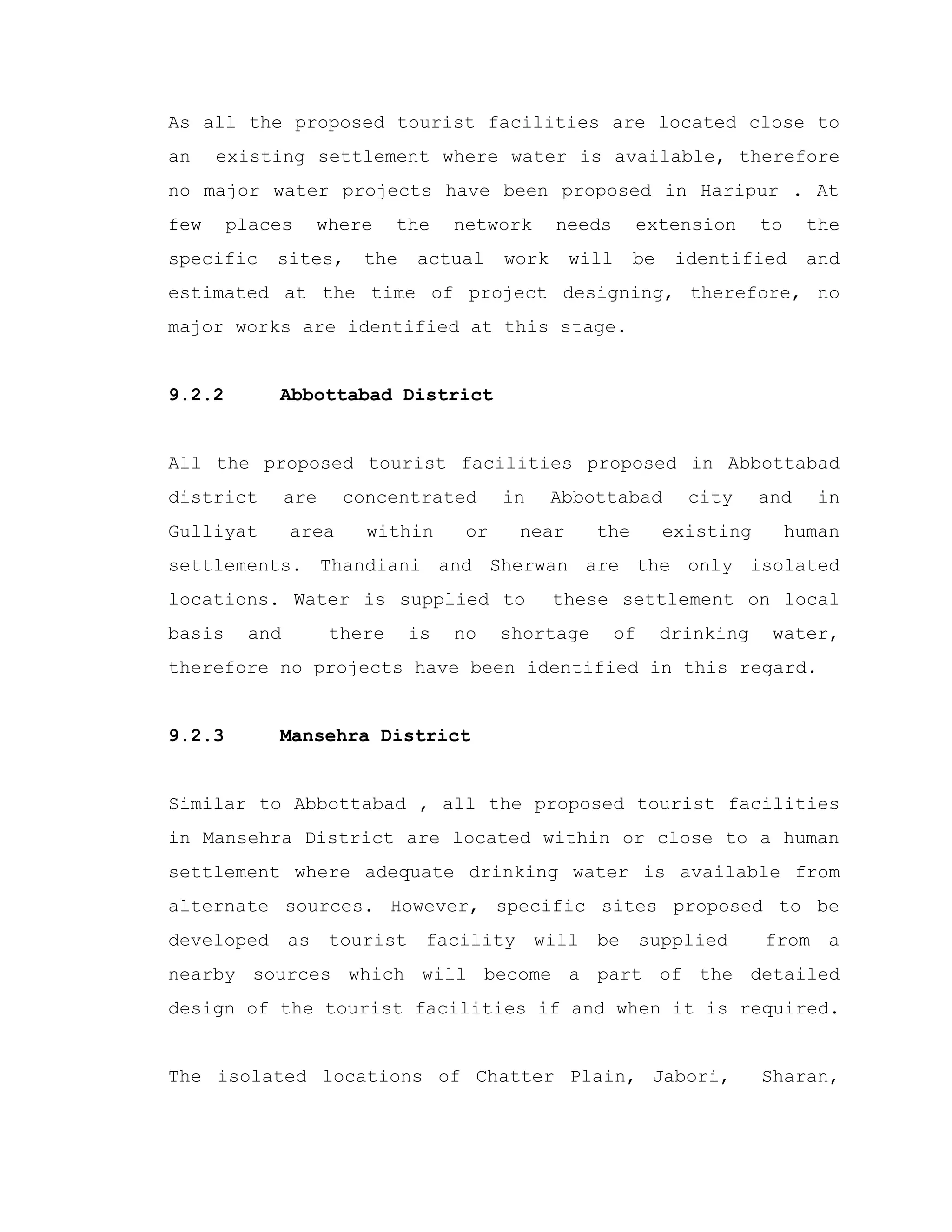 As all the proposed tourist facilities are located close to
an existing settlement where water is available, therefore
no major water projects have been proposed in Haripur . At
few places where the network needs extension to the
specific sites, the actual work will be identified and
estimated at the time of project designing, therefore, no
major works are identified at this stage.
9.2.2 Abbottabad District
All the proposed tourist facilities proposed in Abbottabad
district are concentrated in Abbottabad city and in
Gulliyat area within or near the existing human
settlements. Thandiani and Sherwan are the only isolated
locations. Water is supplied to these settlement on local
basis and there is no shortage of drinking water,
therefore no projects have been identified in this regard.
9.2.3 Mansehra District
Similar to Abbottabad , all the proposed tourist facilities
in Mansehra District are located within or close to a human
settlement where adequate drinking water is available from
alternate sources. However, specific sites proposed to be
developed as tourist facility will be supplied from a
nearby sources which will become a part of the detailed
design of the tourist facilities if and when it is required.
The isolated locations of Chatter Plain, Jabori, Sharan,
 