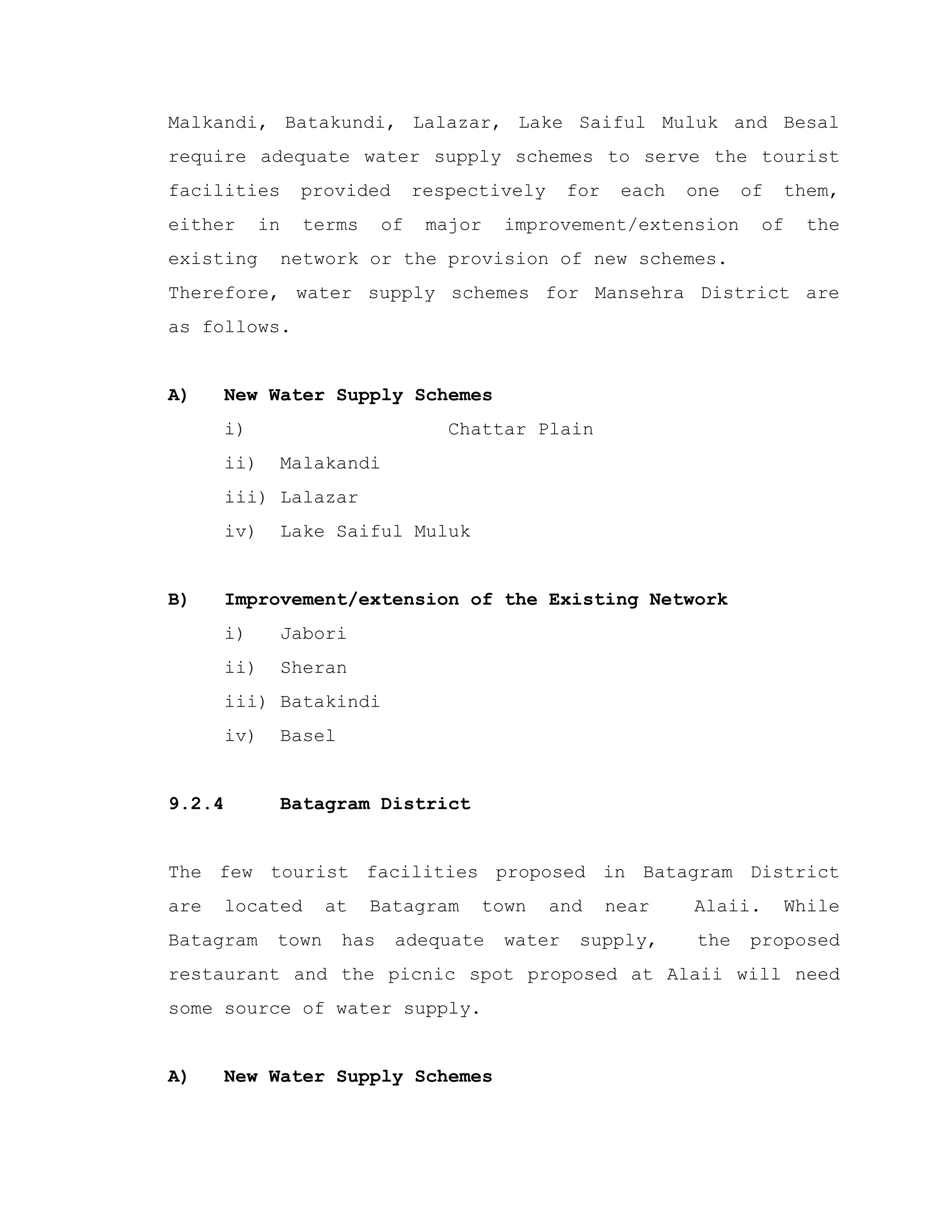 Malkandi, Batakundi, Lalazar, Lake Saiful Muluk and Besal
require adequate water supply schemes to serve the tourist
facilities provided respectively for each one of them,
either in terms of major improvement/extension of the
existing network or the provision of new schemes.
Therefore, water supply schemes for Mansehra District are
as follows.
A) New Water Supply Schemes
i) Chattar Plain
ii) Malakandi
iii) Lalazar
iv) Lake Saiful Muluk
B) Improvement/extension of the Existing Network
i) Jabori
ii) Sheran
iii) Batakindi
iv) Basel
9.2.4 Batagram District
The few tourist facilities proposed in Batagram District
are located at Batagram town and near Alaii. While
Batagram town has adequate water supply, the proposed
restaurant and the picnic spot proposed at Alaii will need
some source of water supply.
A) New Water Supply Schemes
 