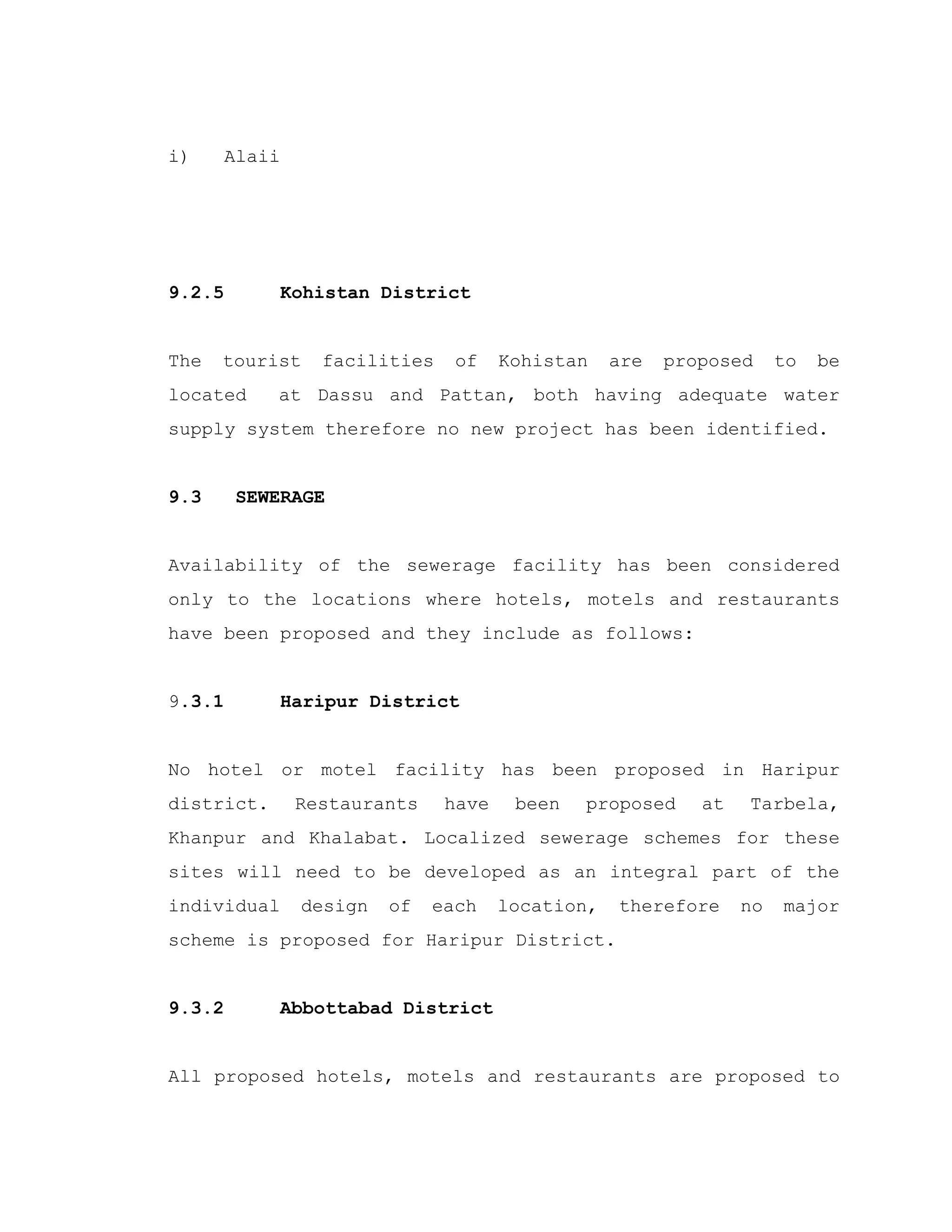 i) Alaii
9.2.5 Kohistan District
The tourist facilities of Kohistan are proposed to be
located at Dassu and Pattan, both having adequate water
supply system therefore no new project has been identified.
9.3 SEWERAGE
Availability of the sewerage facility has been considered
only to the locations where hotels, motels and restaurants
have been proposed and they include as follows:
9.3.1 Haripur District
No hotel or motel facility has been proposed in Haripur
district. Restaurants have been proposed at Tarbela,
Khanpur and Khalabat. Localized sewerage schemes for these
sites will need to be developed as an integral part of the
individual design of each location, therefore no major
scheme is proposed for Haripur District.
9.3.2 Abbottabad District
All proposed hotels, motels and restaurants are proposed to
 