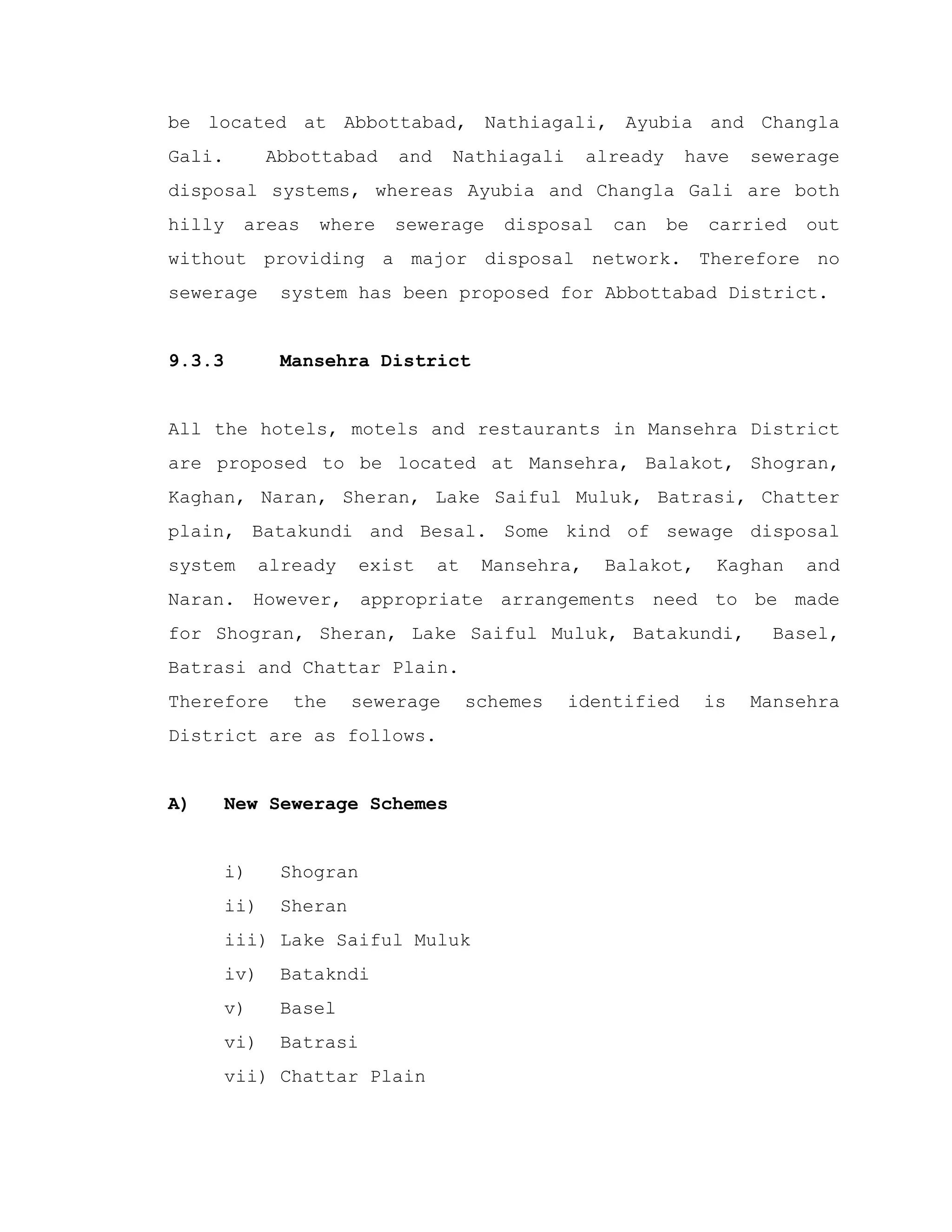 be located at Abbottabad, Nathiagali, Ayubia and Changla
Gali. Abbottabad and Nathiagali already have sewerage
disposal systems, whereas Ayubia and Changla Gali are both
hilly areas where sewerage disposal can be carried out
without providing a major disposal network. Therefore no
sewerage system has been proposed for Abbottabad District.
9.3.3 Mansehra District
All the hotels, motels and restaurants in Mansehra District
are proposed to be located at Mansehra, Balakot, Shogran,
Kaghan, Naran, Sheran, Lake Saiful Muluk, Batrasi, Chatter
plain, Batakundi and Besal. Some kind of sewage disposal
system already exist at Mansehra, Balakot, Kaghan and
Naran. However, appropriate arrangements need to be made
for Shogran, Sheran, Lake Saiful Muluk, Batakundi, Basel,
Batrasi and Chattar Plain.
Therefore the sewerage schemes identified is Mansehra
District are as follows.
A) New Sewerage Schemes
i) Shogran
ii) Sheran
iii) Lake Saiful Muluk
iv) Batakndi
v) Basel
vi) Batrasi
vii) Chattar Plain
 