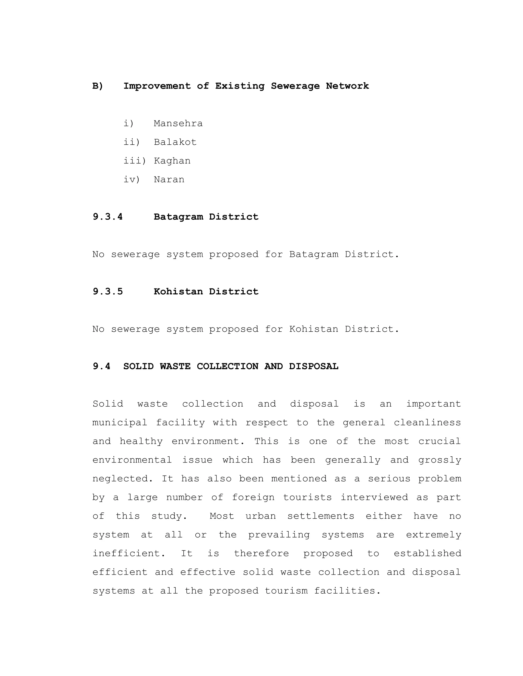 B) Improvement of Existing Sewerage Network
i) Mansehra
ii) Balakot
iii) Kaghan
iv) Naran
9.3.4 Batagram District
No sewerage system proposed for Batagram District.
9.3.5 Kohistan District
No sewerage system proposed for Kohistan District.
9.4 SOLID WASTE COLLECTION AND DISPOSAL
Solid waste collection and disposal is an important
municipal facility with respect to the general cleanliness
and healthy environment. This is one of the most crucial
environmental issue which has been generally and grossly
neglected. It has also been mentioned as a serious problem
by a large number of foreign tourists interviewed as part
of this study. Most urban settlements either have no
system at all or the prevailing systems are extremely
inefficient. It is therefore proposed to established
efficient and effective solid waste collection and disposal
systems at all the proposed tourism facilities.
 