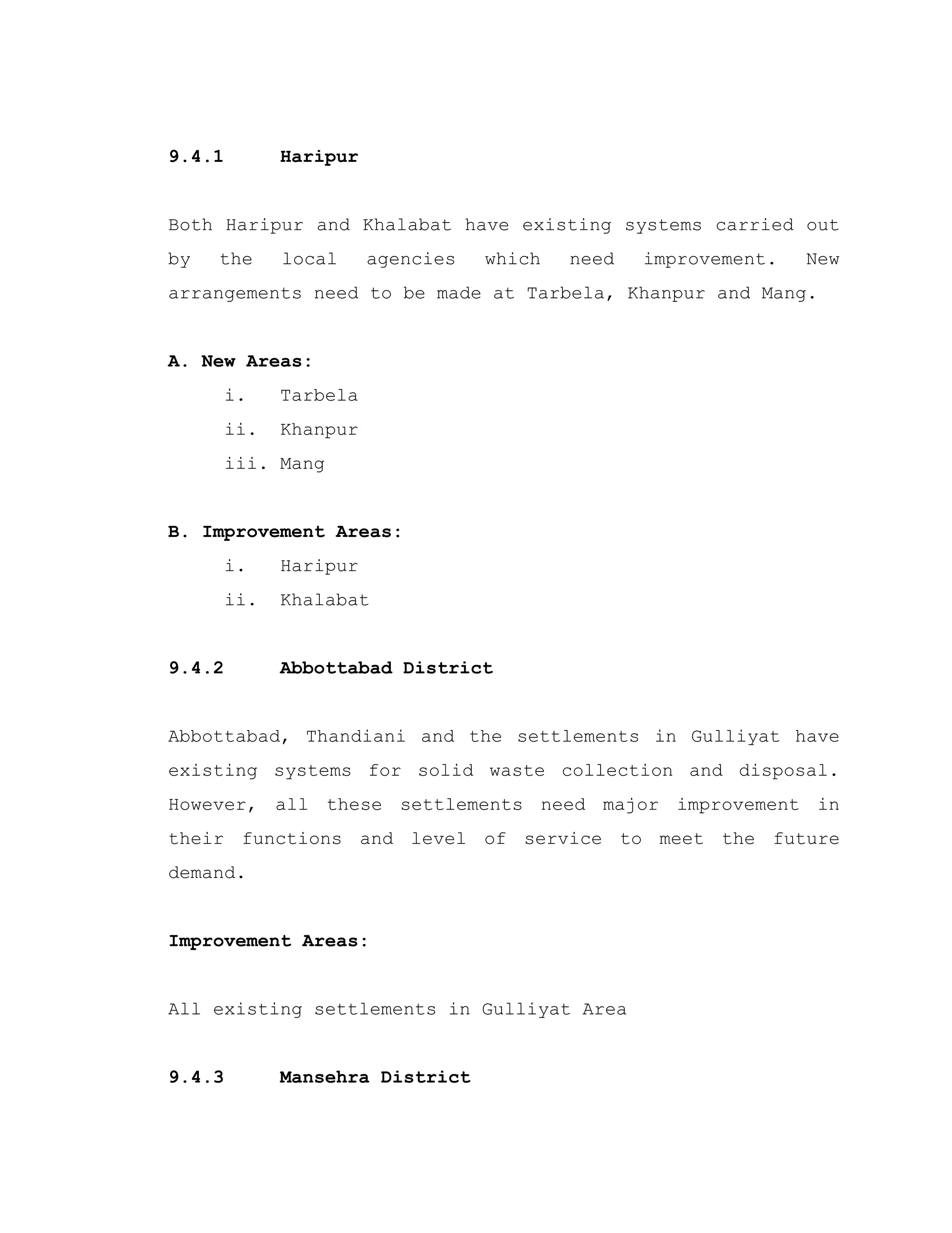 9.4.1 Haripur
Both Haripur and Khalabat have existing systems carried out
by the local agencies which need improvement. New
arrangements need to be made at Tarbela, Khanpur and Mang.
A. New Areas:
i. Tarbela
ii. Khanpur
iii. Mang
B. Improvement Areas:
i. Haripur
ii. Khalabat
9.4.2 Abbottabad District
Abbottabad, Thandiani and the settlements in Gulliyat have
existing systems for solid waste collection and disposal.
However, all these settlements need major improvement in
their functions and level of service to meet the future
demand.
Improvement Areas:
All existing settlements in Gulliyat Area
9.4.3 Mansehra District
 