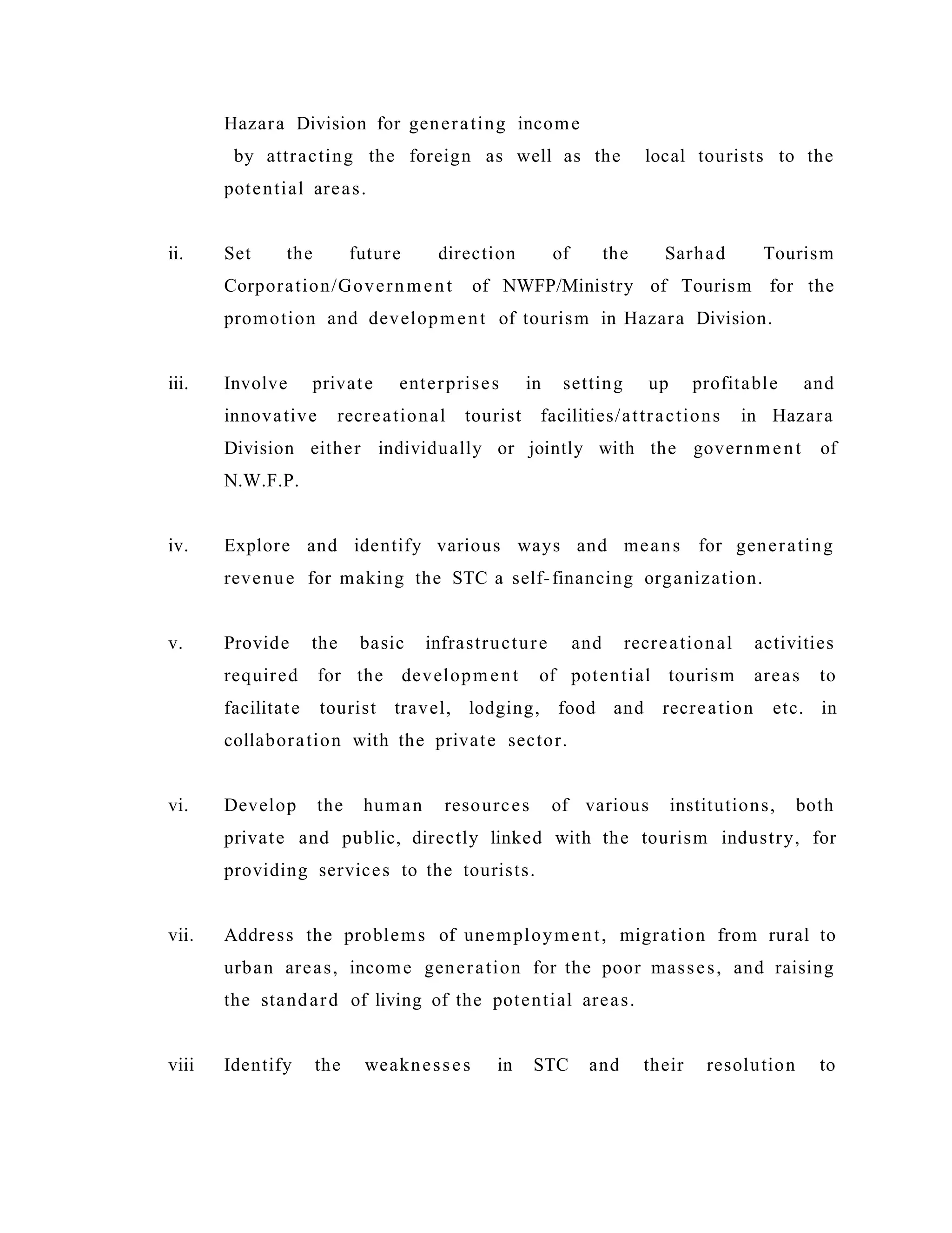 Hazara Division for generating income
by attracting the foreign as well as the local tourists to the
potential areas.
ii. Set the future direction of the Sarhad Tourism
Corporation/Government of NWFP/Ministry of Tourism for the
promotion and development of tourism in Hazara Division.
iii. Involve private enterprises in setting up profitable and
innovative recreational tourist facilities/attractions in Hazara
Division either individually or jointly with the government of
N.W.F.P.
iv. Explore and identify various ways and means for generating
revenue for making the STC a self-financing organization.
v. Provide the basic infrastructure and recreational activities
required for the development of potential tourism areas to
facilitate tourist travel, lodging, food and recreation etc. in
collaboration with the private sector.
vi. Develop the human resources of various institutions, both
private and public, directly linked with the tourism industry, for
providing services to the tourists.
vii. Address the problems of unemployment, migration from rural to
urban areas, income generation for the poor masses, and raising
the standard of living of the potential areas.
viii Identify the weaknesses in STC and their resolution to
 