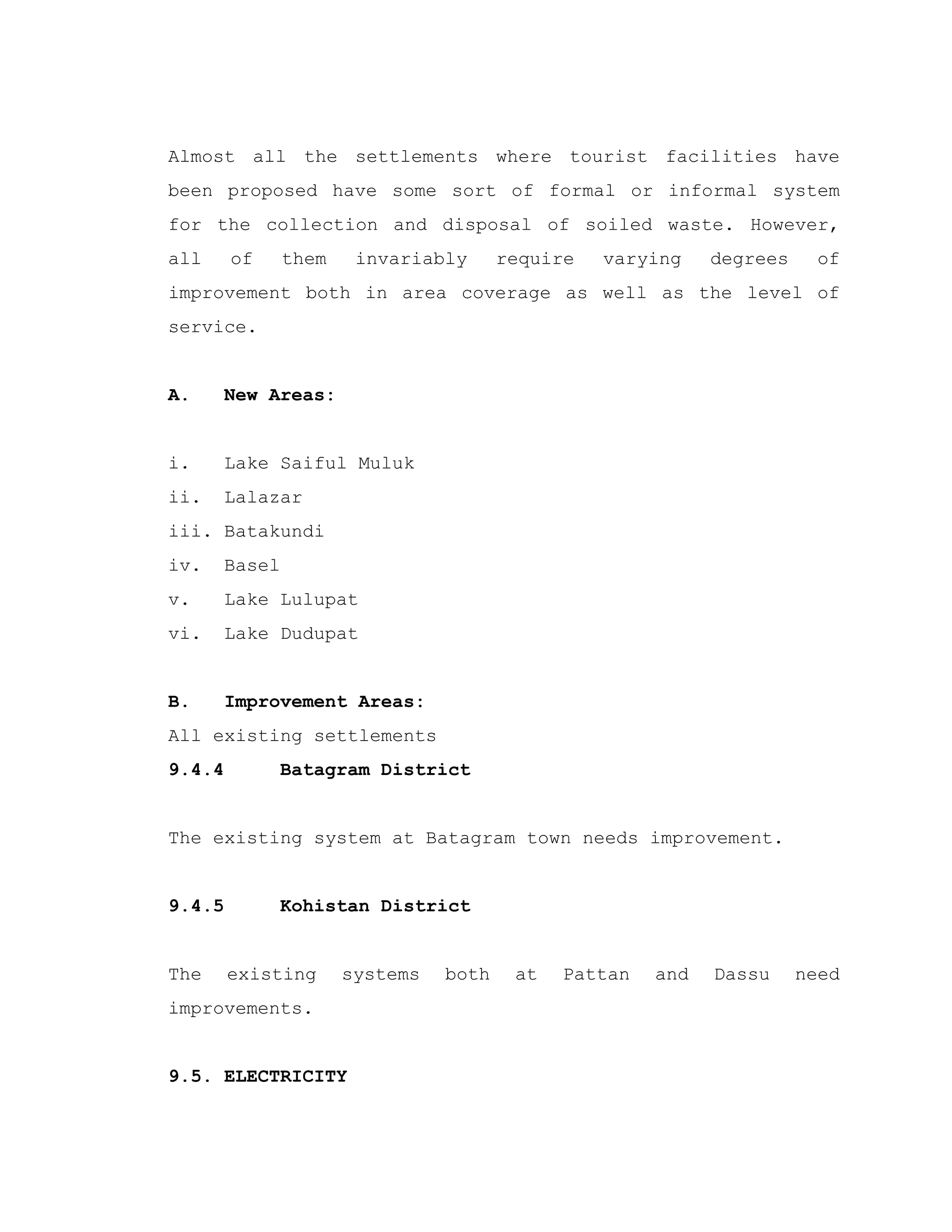 Almost all the settlements where tourist facilities have
been proposed have some sort of formal or informal system
for the collection and disposal of soiled waste. However,
all of them invariably require varying degrees of
improvement both in area coverage as well as the level of
service.
A. New Areas:
i. Lake Saiful Muluk
ii. Lalazar
iii. Batakundi
iv. Basel
v. Lake Lulupat
vi. Lake Dudupat
B. Improvement Areas:
All existing settlements
9.4.4 Batagram District
The existing system at Batagram town needs improvement.
9.4.5 Kohistan District
The existing systems both at Pattan and Dassu need
improvements.
9.5. ELECTRICITY
 