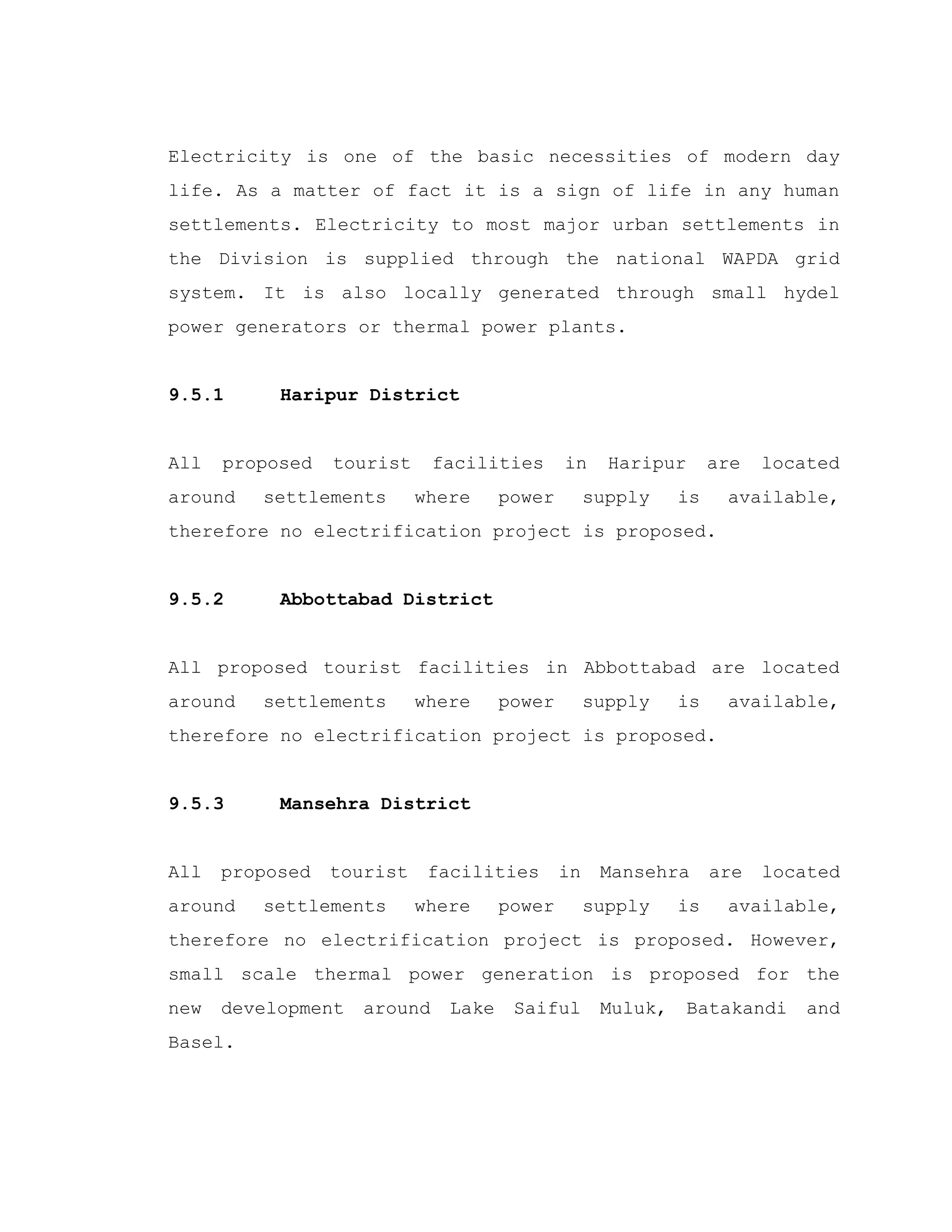 Electricity is one of the basic necessities of modern day
life. As a matter of fact it is a sign of life in any human
settlements. Electricity to most major urban settlements in
the Division is supplied through the national WAPDA grid
system. It is also locally generated through small hydel
power generators or thermal power plants.
9.5.1 Haripur District
All proposed tourist facilities in Haripur are located
around settlements where power supply is available,
therefore no electrification project is proposed.
9.5.2 Abbottabad District
All proposed tourist facilities in Abbottabad are located
around settlements where power supply is available,
therefore no electrification project is proposed.
9.5.3 Mansehra District
All proposed tourist facilities in Mansehra are located
around settlements where power supply is available,
therefore no electrification project is proposed. However,
small scale thermal power generation is proposed for the
new development around Lake Saiful Muluk, Batakandi and
Basel.
 