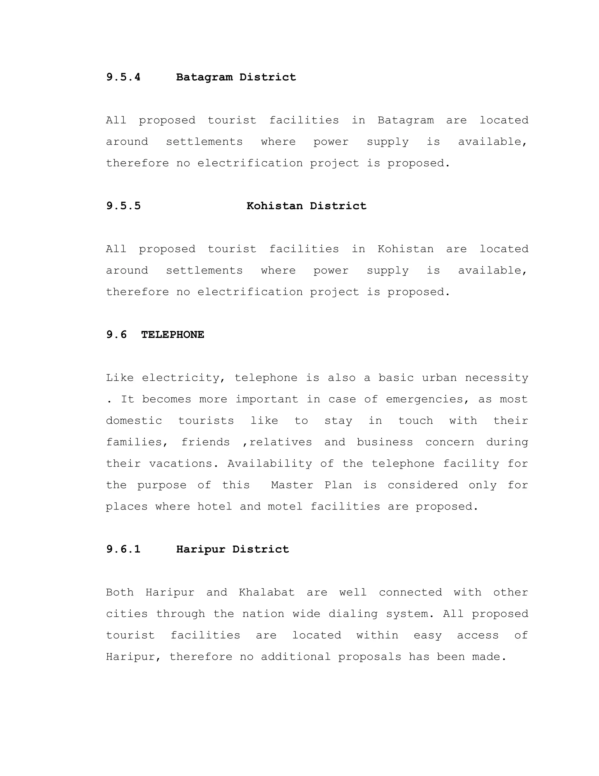 9.5.4 Batagram District
All proposed tourist facilities in Batagram are located
around settlements where power supply is available,
therefore no electrification project is proposed.
9.5.5 Kohistan District
All proposed tourist facilities in Kohistan are located
around settlements where power supply is available,
therefore no electrification project is proposed.
9.6 TELEPHONE
Like electricity, telephone is also a basic urban necessity
. It becomes more important in case of emergencies, as most
domestic tourists like to stay in touch with their
families, friends ,relatives and business concern during
their vacations. Availability of the telephone facility for
the purpose of this Master Plan is considered only for
places where hotel and motel facilities are proposed.
9.6.1 Haripur District
Both Haripur and Khalabat are well connected with other
cities through the nation wide dialing system. All proposed
tourist facilities are located within easy access of
Haripur, therefore no additional proposals has been made.
 
