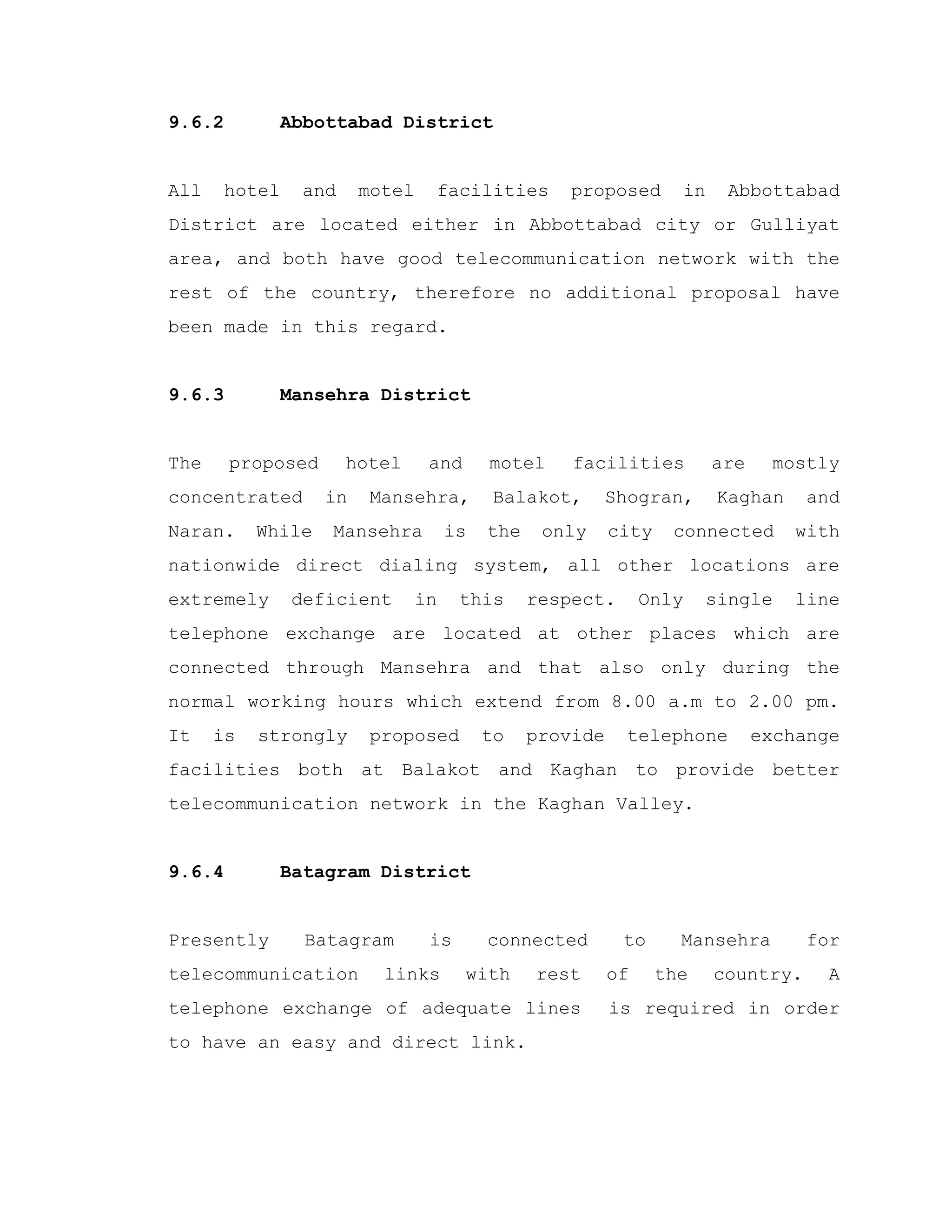 9.6.2 Abbottabad District
All hotel and motel facilities proposed in Abbottabad
District are located either in Abbottabad city or Gulliyat
area, and both have good telecommunication network with the
rest of the country, therefore no additional proposal have
been made in this regard.
9.6.3 Mansehra District
The proposed hotel and motel facilities are mostly
concentrated in Mansehra, Balakot, Shogran, Kaghan and
Naran. While Mansehra is the only city connected with
nationwide direct dialing system, all other locations are
extremely deficient in this respect. Only single line
telephone exchange are located at other places which are
connected through Mansehra and that also only during the
normal working hours which extend from 8.00 a.m to 2.00 pm.
It is strongly proposed to provide telephone exchange
facilities both at Balakot and Kaghan to provide better
telecommunication network in the Kaghan Valley.
9.6.4 Batagram District
Presently Batagram is connected to Mansehra for
telecommunication links with rest of the country. A
telephone exchange of adequate lines is required in order
to have an easy and direct link.
 