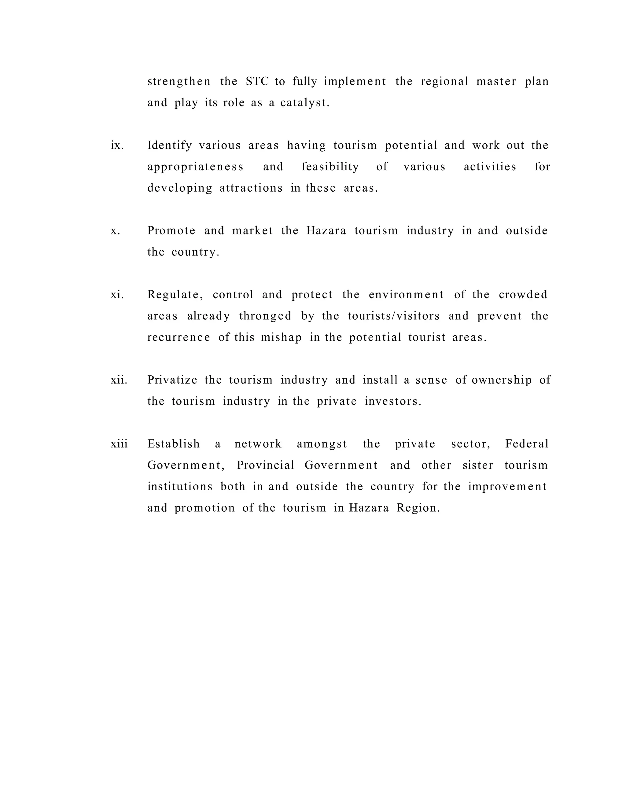 strengthen the STC to fully implement the regional master plan
and play its role as a catalyst.
ix. Identify various areas having tourism potential and work out the
appropriateness and feasibility of various activities for
developing attractions in these areas.
x. Promote and market the Hazara tourism industry in and outside
the country.
xi. Regulate, control and protect the environment of the crowded
areas already thronged by the tourists/visitors and prevent the
recurrence of this mishap in the potential tourist areas.
xii. Privatize the tourism industry and install a sense of ownership of
the tourism industry in the private investors.
xiii Establish a network amongst the private sector, Federal
Government, Provincial Government and other sister tourism
institutions both in and outside the country for the improvement
and promotion of the tourism in Hazara Region.
 