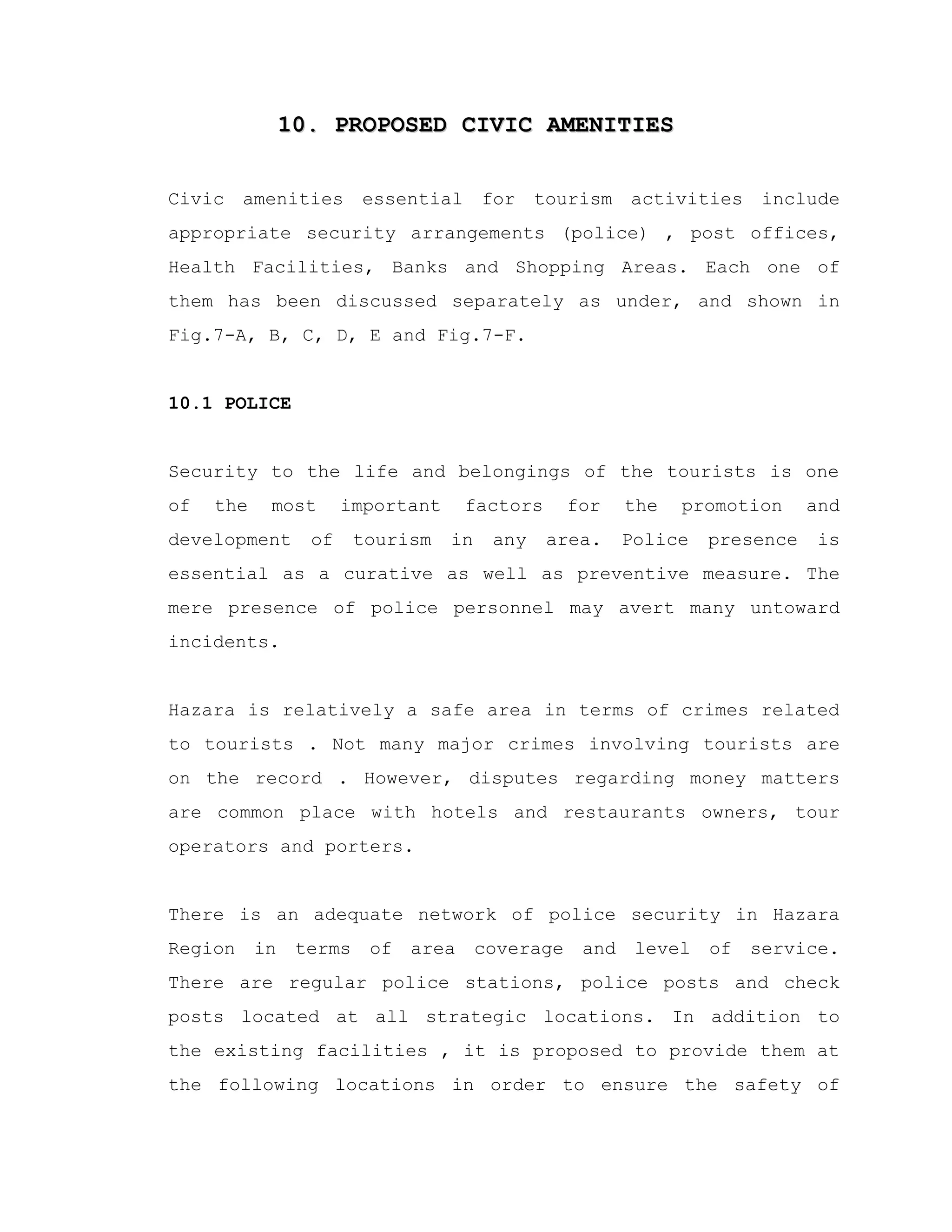 10. PROPOSED CIVIC AMENITIES10. PROPOSED CIVIC AMENITIES
Civic amenities essential for tourism activities include
appropriate security arrangements (police) , post offices,
Health Facilities, Banks and Shopping Areas. Each one of
them has been discussed separately as under, and shown in
Fig.7-A, B, C, D, E and Fig.7-F.
10.1 POLICE
Security to the life and belongings of the tourists is one
of the most important factors for the promotion and
development of tourism in any area. Police presence is
essential as a curative as well as preventive measure. The
mere presence of police personnel may avert many untoward
incidents.
Hazara is relatively a safe area in terms of crimes related
to tourists . Not many major crimes involving tourists are
on the record . However, disputes regarding money matters
are common place with hotels and restaurants owners, tour
operators and porters.
There is an adequate network of police security in Hazara
Region in terms of area coverage and level of service.
There are regular police stations, police posts and check
posts located at all strategic locations. In addition to
the existing facilities , it is proposed to provide them at
the following locations in order to ensure the safety of
 