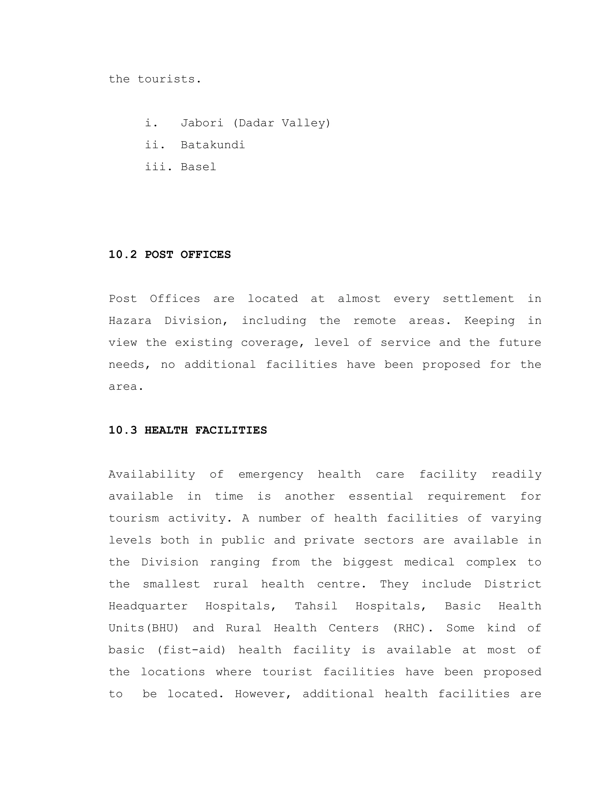 the tourists.
i. Jabori (Dadar Valley)
ii. Batakundi
iii. Basel
10.2 POST OFFICES
Post Offices are located at almost every settlement in
Hazara Division, including the remote areas. Keeping in
view the existing coverage, level of service and the future
needs, no additional facilities have been proposed for the
area.
10.3 HEALTH FACILITIES
Availability of emergency health care facility readily
available in time is another essential requirement for
tourism activity. A number of health facilities of varying
levels both in public and private sectors are available in
the Division ranging from the biggest medical complex to
the smallest rural health centre. They include District
Headquarter Hospitals, Tahsil Hospitals, Basic Health
Units(BHU) and Rural Health Centers (RHC). Some kind of
basic (fist-aid) health facility is available at most of
the locations where tourist facilities have been proposed
to be located. However, additional health facilities are
 