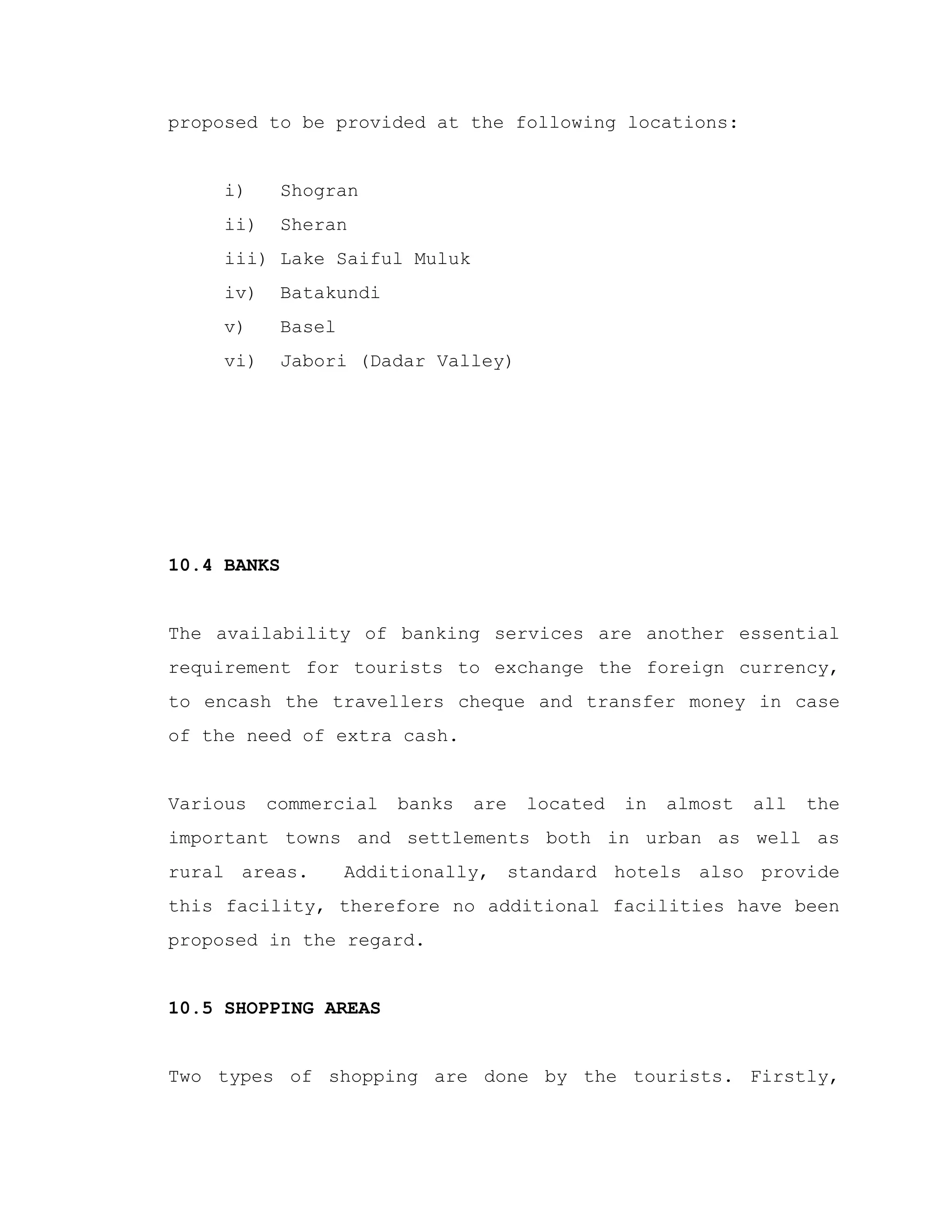 proposed to be provided at the following locations:
i) Shogran
ii) Sheran
iii) Lake Saiful Muluk
iv) Batakundi
v) Basel
vi) Jabori (Dadar Valley)
10.4 BANKS
The availability of banking services are another essential
requirement for tourists to exchange the foreign currency,
to encash the travellers cheque and transfer money in case
of the need of extra cash.
Various commercial banks are located in almost all the
important towns and settlements both in urban as well as
rural areas. Additionally, standard hotels also provide
this facility, therefore no additional facilities have been
proposed in the regard.
10.5 SHOPPING AREAS
Two types of shopping are done by the tourists. Firstly,
 